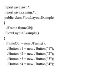 import java.awt.*;
import javax.swing.*;
public class FlowLayoutExample
{
JFrame frameObj;
FlowLayoutExample()
{
frameObj = new JFrame();
JButton b1 = new JButton("1");
JButton b2 = new JButton("2");
JButton b3 = new JButton("3");
JButton b4 = new JButton("4");
 