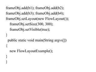frameObj.add(b1); frameObj.add(b2);
frameObj.add(b3); frameObj.add(b4);
frameObj.setLayout(new FlowLayout());
frameObj.setSize(300, 300);
frameObj.setVisible(true);
}
public static void main(String argvs[])
{
new FlowLayoutExample();
}
}
 