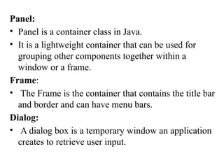 Panel:
• Panel is a container class in Java.
• It is a lightweight container that can be used for
grouping other components together within a
window or a frame.
Frame:
• The Frame is the container that contains the title bar
and border and can have menu bars.
Dialog:
• A dialog box is a temporary window an application
creates to retrieve user input.
 