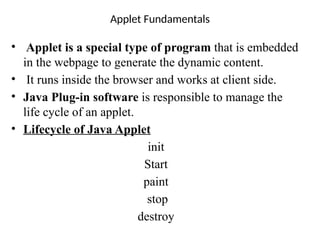 Applet Fundamentals
• Applet is a special type of program that is embedded
in the webpage to generate the dynamic content.
• It runs inside the browser and works at client side.
• Java Plug-in software is responsible to manage the
life cycle of an applet.
• Lifecycle of Java Applet
init
Start
paint
stop
destroy
 