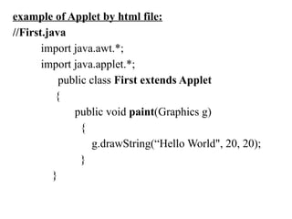 example of Applet by html file:
//First.java
import java.awt.*;
import java.applet.*;
public class First extends Applet
{
public void paint(Graphics g)
{
g.drawString(“Hello World", 20, 20);
}
}
 