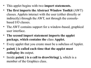 • This applet begins with two import statements.
• The first imports the Abstract Window Toolkit (AWT)
classes. Applets interact with the user (either directly or
indirectly) through the AWT, not through the console-
based I/O classes.
• The AWT contains support for a window-based, graphical
user interface.
• The second import statement imports the applet
package, which contains the class Applet.
• Every applet that you create must be a subclass of Applet.
• paint( ) is called each time that the applet must
redisplay its output.
• Inside paint( ) is a call to drawString( ), which is a
member of the Graphics class.
 