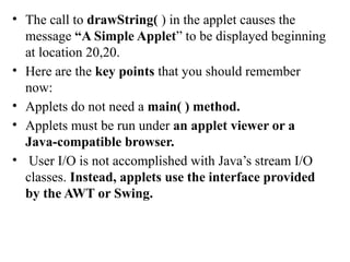 • The call to drawString( ) in the applet causes the
message “A Simple Applet” to be displayed beginning
at location 20,20.
• Here are the key points that you should remember
now:
• Applets do not need a main( ) method.
• Applets must be run under an applet viewer or a
Java-compatible browser.
• User I/O is not accomplished with Java’s stream I/O
classes. Instead, applets use the interface provided
by the AWT or Swing.
 