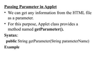 Passing Parameter in Applet
• We can get any information from the HTML file
as a parameter.
• For this purpose, Applet class provides a
method named getParameter().
Syntax:
public String getParameter(String parameterName)
Example
 