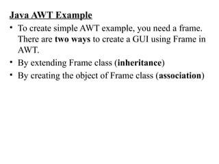 Java AWT Example
• To create simple AWT example, you need a frame.
There are two ways to create a GUI using Frame in
AWT.
• By extending Frame class (inheritance)
• By creating the object of Frame class (association)
 