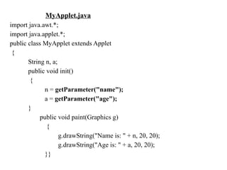 MyApplet.java
import java.awt.*;
import java.applet.*;
public class MyApplet extends Applet
{
String n, a;
public void init()
{
n = getParameter("name");
a = getParameter("age");
}
public void paint(Graphics g)
{
g.drawString("Name is: " + n, 20, 20);
g.drawString("Age is: " + a, 20, 20);
}}
 