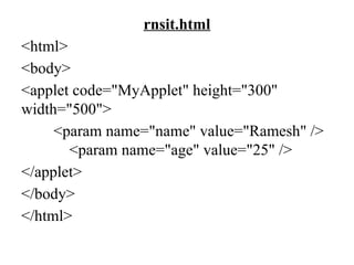 rnsit.html
<html>
<body>
<applet code="MyApplet" height="300"
width="500">
<param name="name" value="Ramesh" />
<param name="age" value="25" />
</applet>
</body>
</html>
 