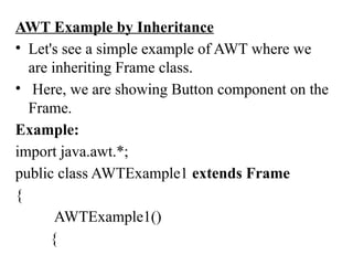 AWT Example by Inheritance
• Let's see a simple example of AWT where we
are inheriting Frame class.
• Here, we are showing Button component on the
Frame.
Example:
import java.awt.*;
public class AWTExample1 extends Frame
{
AWTExample1()
{
 