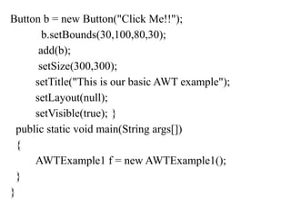 Button b = new Button("Click Me!!");
b.setBounds(30,100,80,30);
add(b);
setSize(300,300);
setTitle("This is our basic AWT example");
setLayout(null);
setVisible(true); }
public static void main(String args[])
{
AWTExample1 f = new AWTExample1();
}
}
 