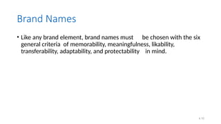 4.10
Brand Names
• Like any brand element, brand names must be chosen with the six
general criteria of memorability, meaningfulness, likability,
transferability, adaptability, and protectability in mind.
 