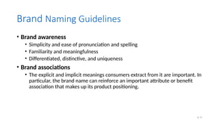 4.11
Brand Naming Guidelines
• Brand awareness
• Simplicity and ease of pronunciation and spelling
• Familiarity and meaningfulness
• Differentiated, distinctive, and uniqueness
• Brand associations
• The explicit and implicit meanings consumers extract from it are important. In
particular, the brand name can reinforce an important attribute or benefit
association that makes up its product positioning.
 