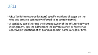 4.13
URLs
• URLs (uniform resource locators) specify locations of pages on the
web and are also commonly referred to as domain names.
• A company can either sue the current owner of the URL for copyright
infringement, buy the name from the current owner, or register all
conceivable variations of its brand as domain names ahead of time.
 