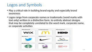 4.14
Logos and Symbols
• Play a critical role in building brand equity and especially brand
awareness
• Logos range from corporate names or trademarks (word marks with
text only) written in a distinctive form, to entirely abstract designs
that may be completely unrelated to the word mark, corporate name,
or corporate activities
 