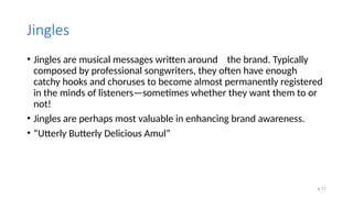 4.17
Jingles
• Jingles are musical messages written around the brand. Typically
composed by professional songwriters, they often have enough
catchy hooks and choruses to become almost permanently registered
in the minds of listeners—sometimes whether they want them to or
not!
• Jingles are perhaps most valuable in enhancing brand awareness.
• “Utterly Butterly Delicious Amul”
 