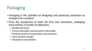 4.18
Packaging
• Packaging is the activities of designing and producing containers or
wrappers for a product.
• From the perspective of both the firm and consumers, packaging
must achieve a number of objectives:
• Identify the brand
• Convey descriptive and persuasive information
• Facilitate product transportation and protection
• Assist at-home storage
• Aid product consumption
 