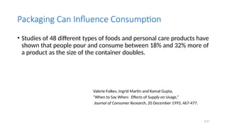 4.21
Packaging Can Influence Consumption
• Studies of 48 different types of foods and personal care products have
shown that people pour and consume between 18% and 32% more of
a product as the size of the container doubles.
Valerie Folkes, Ingrid Martin and Kamal Gupta,
“When to Say When: Effects of Supply on Usage,”
Journal of Consumer Research, 20 December 1993, 467-477.
 