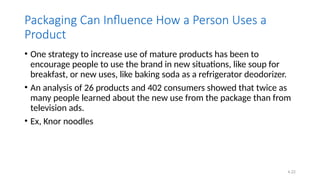 4.22
Packaging Can Influence How a Person Uses a
Product
• One strategy to increase use of mature products has been to
encourage people to use the brand in new situations, like soup for
breakfast, or new uses, like baking soda as a refrigerator deodorizer.
• An analysis of 26 products and 402 consumers showed that twice as
many people learned about the new use from the package than from
television ads.
• Ex, Knor noodles
 