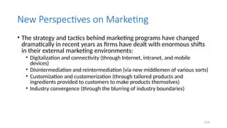 5.24
New Perspectives on Marketing
• The strategy and tactics behind marketing programs have changed
dramatically in recent years as firms have dealt with enormous shifts
in their external marketing environments:
• Digitalization and connectivity (through Internet, intranet, and mobile
devices)
• Disintermediation and reintermediation (via new middlemen of various sorts)
• Customization and customerization (through tailored products and
ingredients provided to customers to make products themselves)
• Industry convergence (through the blurring of industry boundaries)
 
