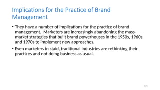 5.25
Implications for the Practice of Brand
Management
• They have a number of implications for the practice of brand
management. Marketers are increasingly abandoning the mass-
market strategies that built brand powerhouses in the 1950s, 1960s,
and 1970s to implement new approaches.
• Even marketers in staid, traditional industries are rethinking their
practices and not doing business as usual.
 