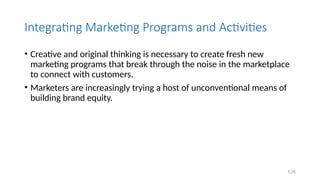 5.26
Integrating Marketing Programs and Activities
• Creative and original thinking is necessary to create fresh new
marketing programs that break through the noise in the marketplace
to connect with customers.
• Marketers are increasingly trying a host of unconventional means of
building brand equity.
 
