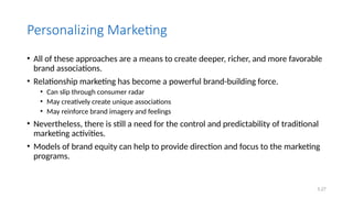 5.27
Personalizing Marketing
• All of these approaches are a means to create deeper, richer, and more favorable
brand associations.
• Relationship marketing has become a powerful brand-building force.
• Can slip through consumer radar
• May creatively create unique associations
• May reinforce brand imagery and feelings
• Nevertheless, there is still a need for the control and predictability of traditional
marketing activities.
• Models of brand equity can help to provide direction and focus to the marketing
programs.
 