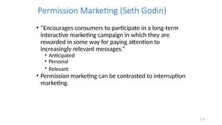 5.34
Permission Marketing (Seth Godin)
• “Encourages consumers to participate in a long-term
interactive marketing campaign in which they are
rewarded in some way for paying attention to
increasingly relevant messages.”
• Anticipated
• Personal
• Relevant
• Permission marketing can be contrasted to interruption
marketing.
 