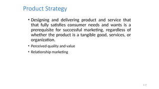 5.37
Product Strategy
• Designing and delivering product and service that
that fully satisfies consumer needs and wants is a
prerequisite for successful marketing, regardless of
whether the product is a tangible good, services, or
organization.
• Perceived quality and value
• Relationship marketing
 