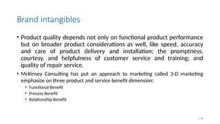 Brand intangibles
• Product quality depends not only on functional product performance
but on broader product considerations as well, like speed, accuracy
and care of product delivery and installation; the promptness,
courtesy, and helpfulness of customer service and training; and
quality of repair service.
• McKinsey Consulting has put an approach to marketing called 3-D marketing
emphasize on three product and service benefit dimension:
• Functional Benefit
• Process Benefit
• Relationship Benefit
5.39
 