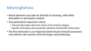 4.4
Meaningfulness
• Brand elements may take on all kinds of meaning, with either
descriptive or persuasive content.
• Two particularly important criteria
• General information about the nature of the product category
• Specific information about particular attributes and benefits of the brand
• The first dimension is an important determinant of brand awareness
and salience; the second, of brand image and positioning.
 