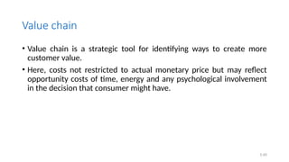 Value chain
• Value chain is a strategic tool for identifying ways to create more
customer value.
• Here, costs not restricted to actual monetary price but may reflect
opportunity costs of time, energy and any psychological involvement
in the decision that consumer might have.
5.40
 