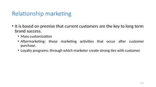 Relationship marketing
• It is based on premise that current customers are the key to long term
brand success.
• Mass customization
• Aftermarketing: those marketing activities that occur after customer
purchase.
• Loyalty programs: through which marketer create strong ties with customer.
5.41
 