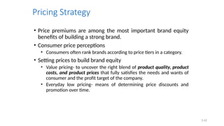 5.42
Pricing Strategy
• Price premiums are among the most important brand equity
benefits of building a strong brand.
• Consumer price perceptions
• Consumers often rank brands according to price tiers in a category.
• Setting prices to build brand equity
• Value pricing- to uncover the right blend of product quality, product
costs, and product prices that fully satisfies the needs and wants of
consumer and the profit target of the company.
• Everyday low pricing- means of determining price discounts and
promotion over time.
 