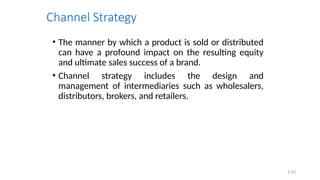 5.43
Channel Strategy
• The manner by which a product is sold or distributed
can have a profound impact on the resulting equity
and ultimate sales success of a brand.
• Channel strategy includes the design and
management of intermediaries such as wholesalers,
distributors, brokers, and retailers.
 
