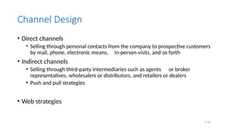 5.44
Channel Design
• Direct channels
• Selling through personal contacts from the company to prospective customers
by mail, phone, electronic means, in-person visits, and so forth
• Indirect channels
• Selling through third-party intermediaries such as agents or broker
representatives, wholesalers or distributors, and retailers or dealers
• Push and pull strategies
• Web strategies
 