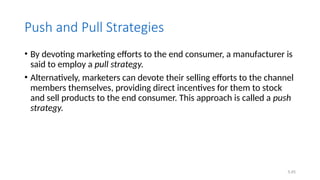 5.45
Push and Pull Strategies
• By devoting marketing efforts to the end consumer, a manufacturer is
said to employ a pull strategy.
• Alternatively, marketers can devote their selling efforts to the channel
members themselves, providing direct incentives for them to stock
and sell products to the end consumer. This approach is called a push
strategy.
 