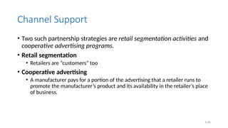 5.46
Channel Support
• Two such partnership strategies are retail segmentation activities and
cooperative advertising programs.
• Retail segmentation
• Retailers are “customers” too
• Cooperative advertising
• A manufacturer pays for a portion of the advertising that a retailer runs to
promote the manufacturer’s product and its availability in the retailer’s place
of business.
 