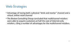 5.47
Web Strategies
• Advantage of having both a physical “brick and mortar” channel and a
virtual, online retail channel
• The Boston Consulting Group concluded that multichannel retailers
were able to acquire customers at half the cost of Internet-only
retailers, citing a number of advantages for the multichannel retailers.
 