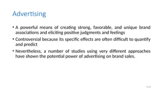 6.49
Advertising
• A powerful means of creating strong, favorable, and unique brand
associations and eliciting positive judgments and feelings
• Controversial because its specific effects are often difficult to quantify
and predict
• Nevertheless, a number of studies using very different approaches
have shown the potential power of advertising on brand sales.
 