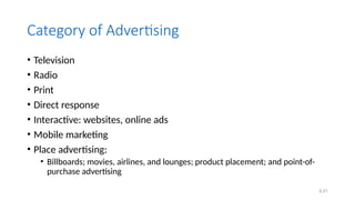 6.51
Category of Advertising
• Television
• Radio
• Print
• Direct response
• Interactive: websites, online ads
• Mobile marketing
• Place advertising:
• Billboards; movies, airlines, and lounges; product placement; and point-of-
purchase advertising
 