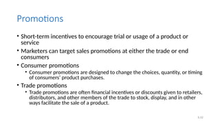 6.52
Promotions
• Short-term incentives to encourage trial or usage of a product or
service
• Marketers can target sales promotions at either the trade or end
consumers
• Consumer promotions
• Consumer promotions are designed to change the choices, quantity, or timing
of consumers’ product purchases.
• Trade promotions
• Trade promotions are often financial incentives or discounts given to retailers,
distributors, and other members of the trade to stock, display, and in other
ways facilitate the sale of a product.
 