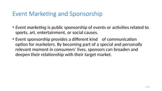6.53
Event Marketing and Sponsorship
• Event marketing is public sponsorship of events or activities related to
sports, art, entertainment, or social causes.
• Event sponsorship provides a different kind of communication
option for marketers. By becoming part of a special and personally
relevant moment in consumers’ lives, sponsors can broaden and
deepen their relationship with their target market.
 