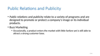 6.54
Public Relations and Publicity
• Public relations and publicity relate to a variety of programs and are
designed to promote or protect a company’s image or its individual
products.
• Buzz Marketing
• Occasionally, a product enters the market with little fanfare yet is still able to
attract a strong customer base.
 