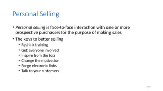 6.55
Personal Selling
• Personal selling is face-to-face interaction with one or more
prospective purchasers for the purpose of making sales
• The keys to better selling
• Rethink training
• Get everyone involved
• Inspire from the top
• Change the motivation
• Forge electronic links
• Talk to your customers
 