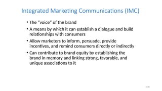 6.56
Integrated Marketing Communications (IMC)
• The “voice” of the brand
• A means by which it can establish a dialogue and build
relationships with consumers
• Allow marketers to inform, persuade, provide
incentives, and remind consumers directly or indirectly
• Can contribute to brand equity by establishing the
brand in memory and linking strong, favorable, and
unique associations to it
 
