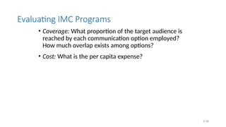 6.58
Evaluating IMC Programs
• Coverage: What proportion of the target audience is
reached by each communication option employed?
How much overlap exists among options?
• Cost: What is the per capita expense?
 