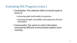 6.60
Evaluating IMC Programs (cont.)
• Contribution: The collective effect on brand equity in
terms of
• enhancing depth and breadth of awareness
• improving strength, favorability, and uniqueness of brand
associations
• Commonality: The extent to which information
conveyed by different communication options share
meaning
 