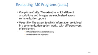 6.61
Evaluating IMC Programs (cont.)
• Complementarity: The extent to which different
associations and linkages are emphasized across
communication options
• Versatility: The extent to which information contained
in a communication option works with different types
of consumers
• Different communications history
• Different market segments
 