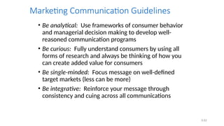6.62
Marketing Communication Guidelines
• Be analytical: Use frameworks of consumer behavior
and managerial decision making to develop well-
reasoned communication programs
• Be curious: Fully understand consumers by using all
forms of research and always be thinking of how you
can create added value for consumers
• Be single-minded: Focus message on well-defined
target markets (less can be more)
• Be integrative: Reinforce your message through
consistency and cuing across all communications
 