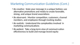 6.63
Marketing Communication Guidelines (Cont.)
• Be creative: State your message in a unique fashion; use
alternative promotions and media to create favorable,
strong, and unique brand associations
• Be observant: Monitor competition, customers, channel
members, and employees through tracking studies
• Be realistic: Understand the complexities involved in
marketing communications
• Be patient: Take a long-term view of communi-cation
effectiveness to build and manage brand equity
 