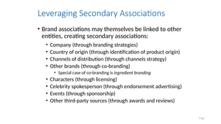 7.65
Leveraging Secondary Associations
• Brand associations may themselves be linked to other
entities, creating secondary associations:
• Company (through branding strategies)
• Country of origin (through identification of product origin)
• Channels of distribution (through channels strategy)
• Other brands (through co-branding)
• Special case of co-branding is ingredient branding
• Characters (through licensing)
• Celebrity spokesperson (through endorsement advertising)
• Events (through sponsorship)
• Other third-party sources (through awards and reviews)
 